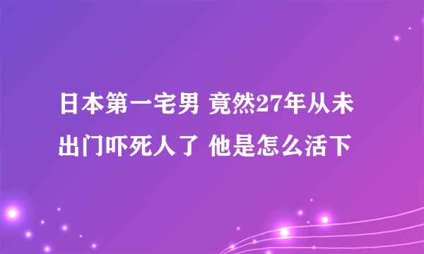 日本第一宅男 竟然27年从未出门吓死人了 他是怎么活下