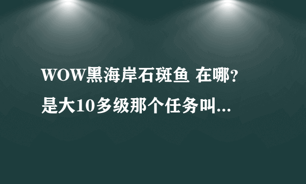 WOW黑海岸石斑鱼 在哪？ 是大10多级那个任务叫我找这个鱼