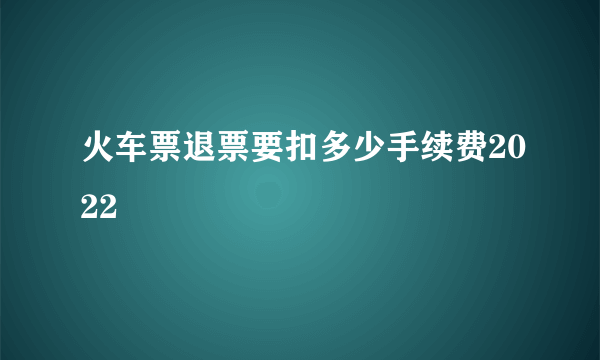 火车票退票要扣多少手续费2022