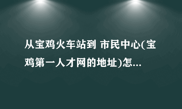 从宝鸡火车站到 市民中心(宝鸡第一人才网的地址)怎么走,做什么车?