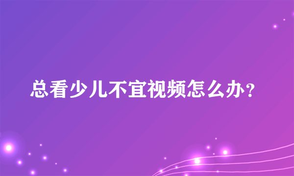 总看少儿不宜视频怎么办？