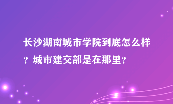 长沙湖南城市学院到底怎么样？城市建交部是在那里？