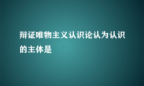 辩证唯物主义认识论认为认识的主体是