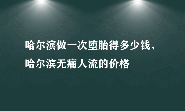 哈尔滨做一次堕胎得多少钱，哈尔滨无痛人流的价格