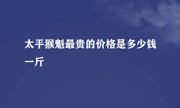 太平猴魁最贵的价格是多少钱一斤