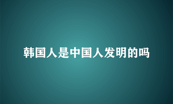 韩国人是中国人发明的吗