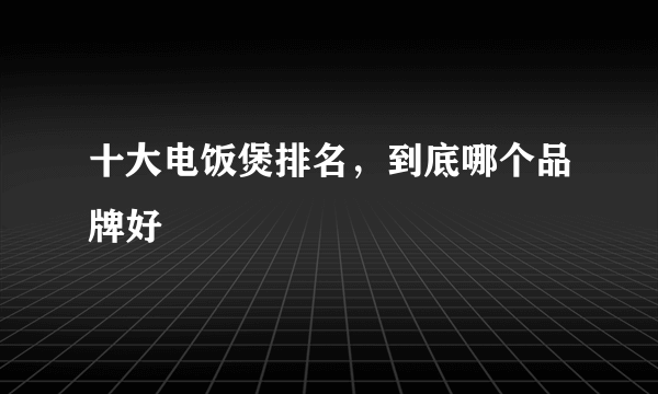 十大电饭煲排名，到底哪个品牌好