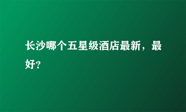 长沙哪个五星级酒店最新，最好？