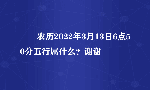 ￼￼农历2022年3月13日6点50分五行属什么？谢谢