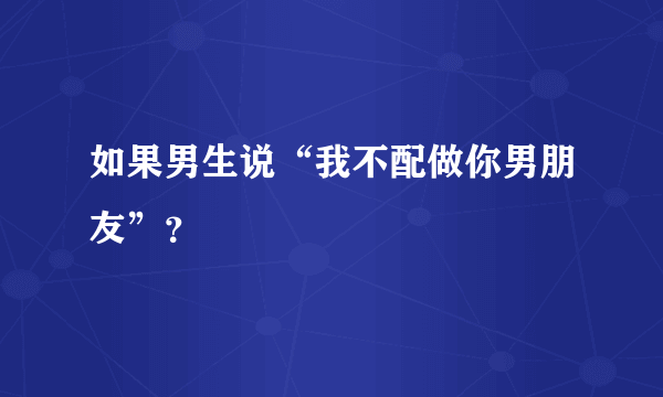 如果男生说“我不配做你男朋友”？