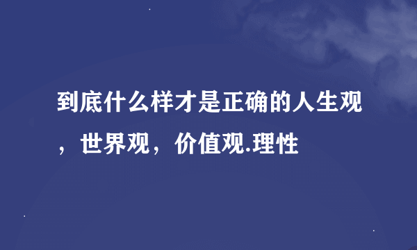 到底什么样才是正确的人生观，世界观，价值观.理性