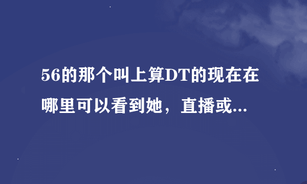 56的那个叫上算DT的现在在哪里可以看到她，直播或者是YY。或者谁可以给我一个她的QQ群或者什么的