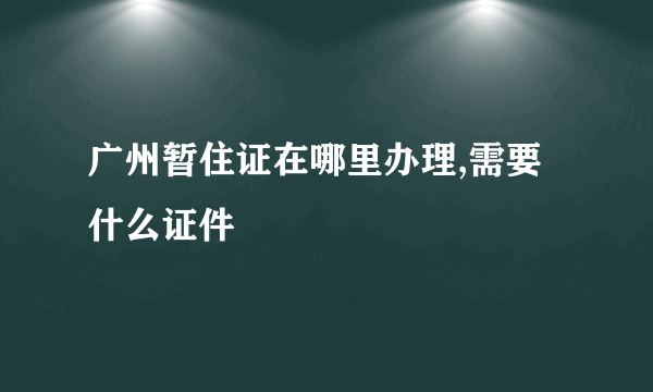 广州暂住证在哪里办理,需要什么证件