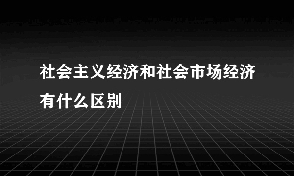 社会主义经济和社会市场经济有什么区别