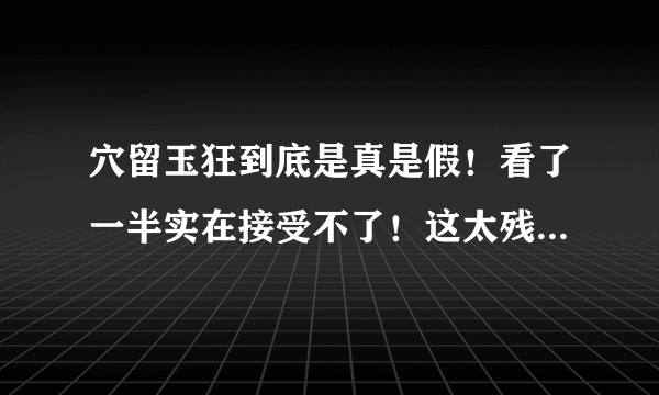 穴留玉狂到底是真是假！看了一半实在接受不了！这太残忍了，这要是真的这些人还不都枪毙啊！如果是假的