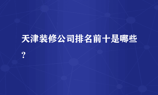 天津装修公司排名前十是哪些？