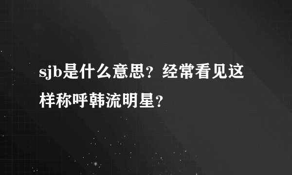 sjb是什么意思？经常看见这样称呼韩流明星？