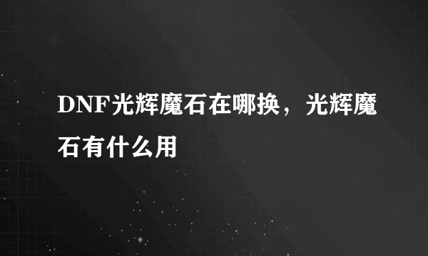 DNF光辉魔石在哪换，光辉魔石有什么用