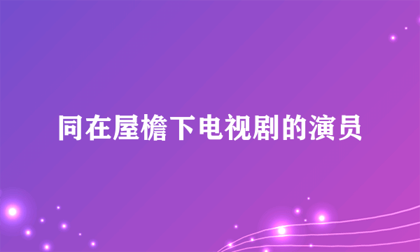 同在屋檐下电视剧的演员