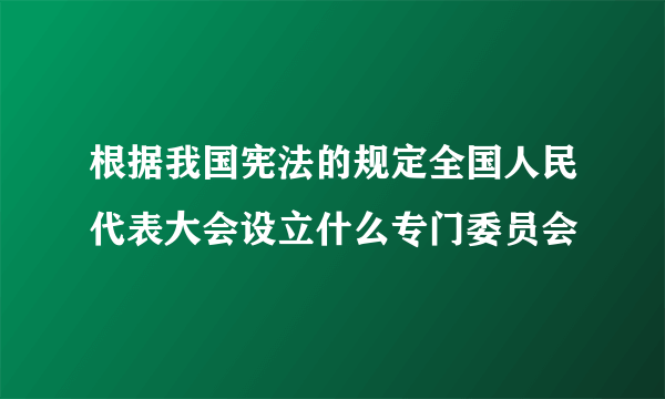 根据我国宪法的规定全国人民代表大会设立什么专门委员会