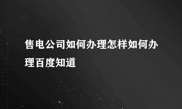 售电公司如何办理怎样如何办理百度知道