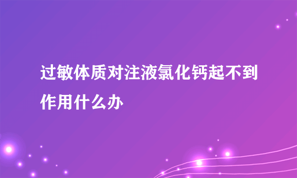 过敏体质对注液氯化钙起不到作用什么办