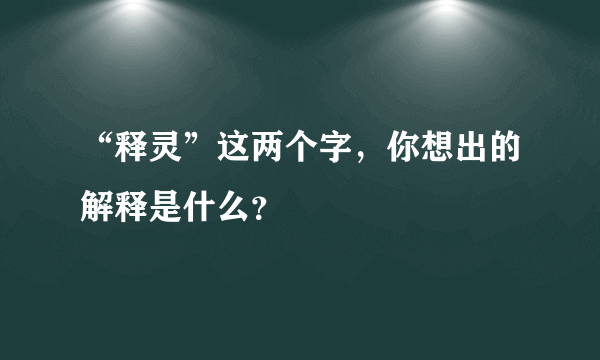 “释灵”这两个字，你想出的解释是什么？