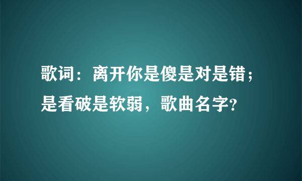 歌词：离开你是傻是对是错；是看破是软弱，歌曲名字？