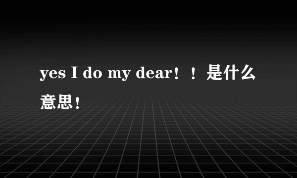 yes I do my dear！！是什么意思！