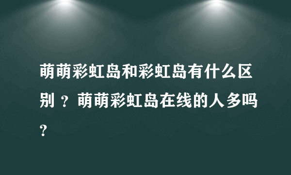 萌萌彩虹岛和彩虹岛有什么区别 ？萌萌彩虹岛在线的人多吗？