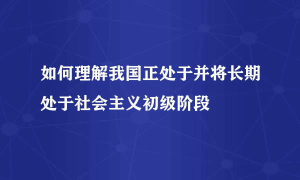 如何理解我国正处于并将长期处于社会主义初级阶段