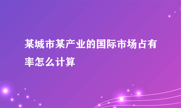 某城市某产业的国际市场占有率怎么计算