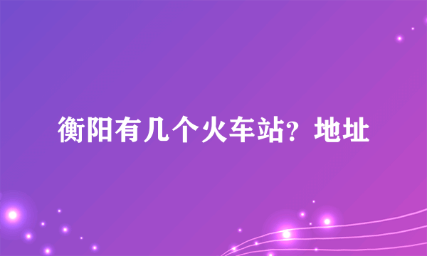 衡阳有几个火车站？地址