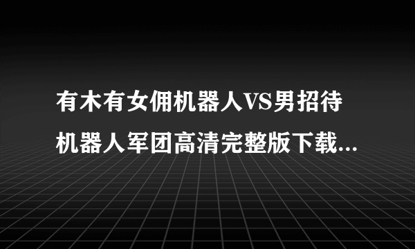 有木有女佣机器人VS男招待机器人军团高清完整版下载，感激不尽~