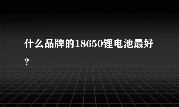 什么品牌的18650锂电池最好？