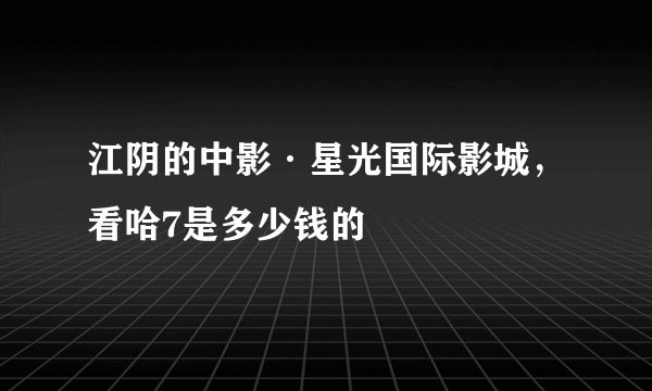 江阴的中影·星光国际影城，看哈7是多少钱的