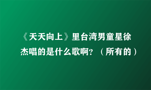 《天天向上》里台湾男童星徐杰唱的是什么歌啊？（所有的）