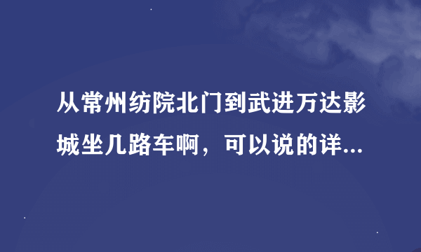 从常州纺院北门到武进万达影城坐几路车啊，可以说的详细点吗？谢谢！