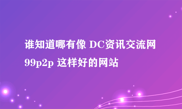 谁知道哪有像 DC资讯交流网 99p2p 这样好的网站