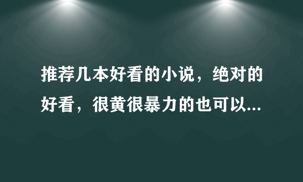 推荐几本好看的小说，绝对的好看，很黄很暴力的也可以拜托各位大神