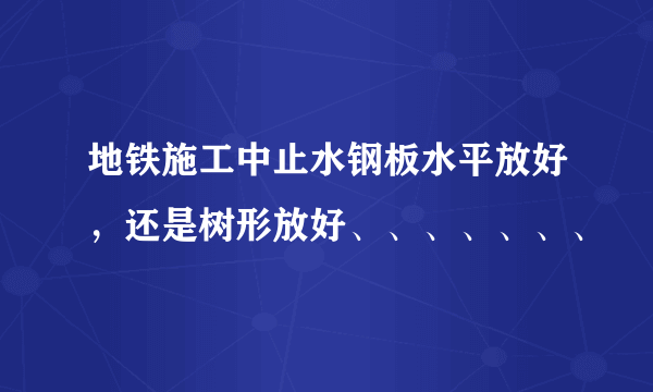 地铁施工中止水钢板水平放好，还是树形放好、、、、、、、