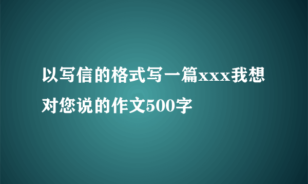 以写信的格式写一篇xxx我想对您说的作文500字