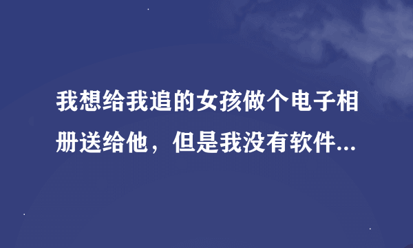 我想给我追的女孩做个电子相册送给他，但是我没有软件也不专业，有人可以帮帮我吗？不胜感激！！