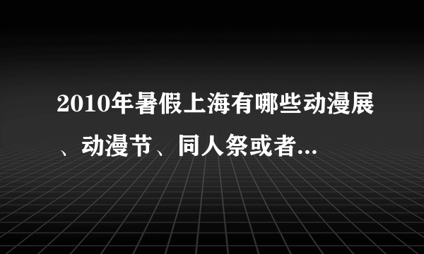 2010年暑假上海有哪些动漫展、动漫节、同人祭或者cosplay等活动吗?求列表!!!