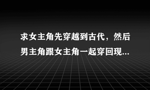 求女主角先穿越到古代，然后男主角跟女主角一起穿回现代的小说，，男的最好是个王爷，越多越好，多多益善