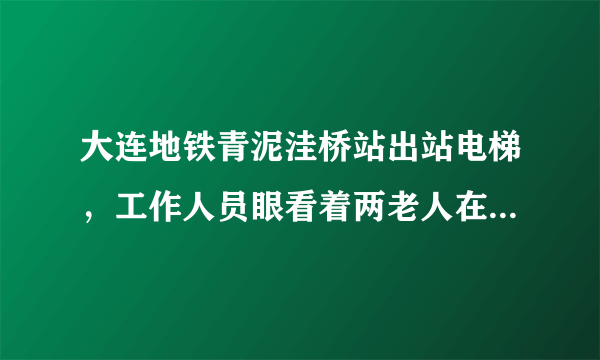 大连地铁青泥洼桥站出站电梯，工作人员眼看着两老人在电梯上挣扎，险些滚下去，其无动于衷，无人性！！！