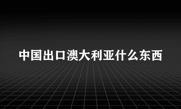 中国出口澳大利亚什么东西