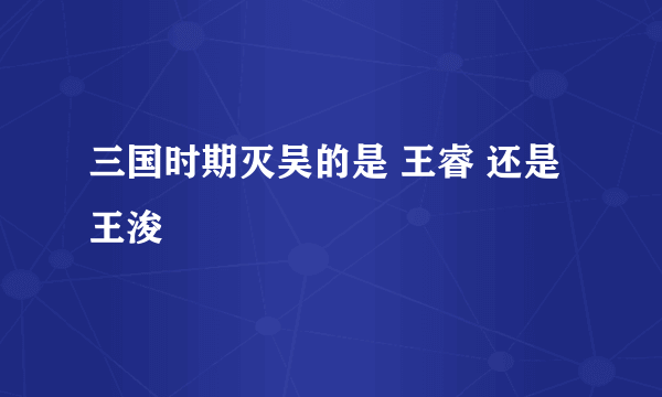 三国时期灭吴的是 王睿 还是 王浚