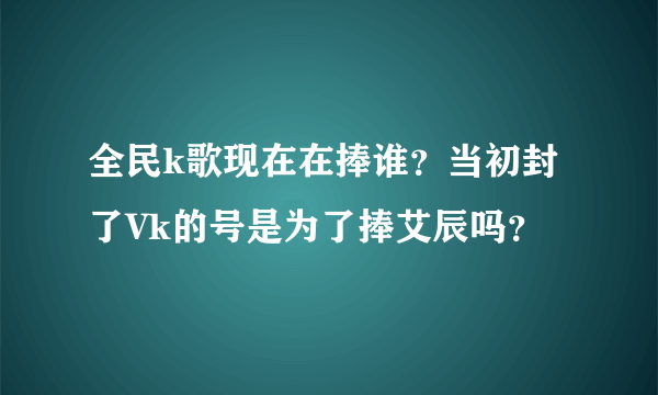 全民k歌现在在捧谁？当初封了Vk的号是为了捧艾辰吗？