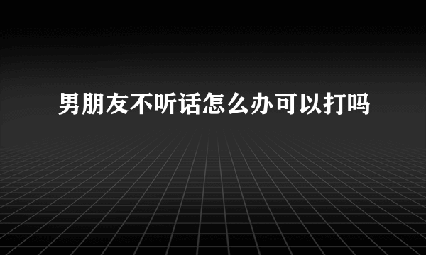 男朋友不听话怎么办可以打吗